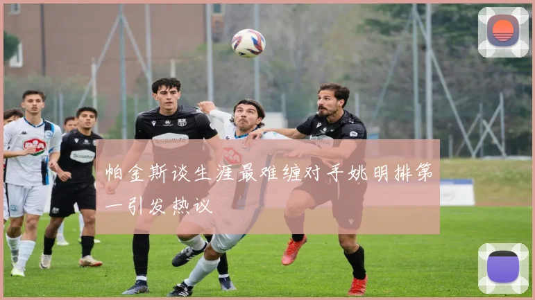 帕金斯谈生涯最难缠对手姚明排第一引发热议