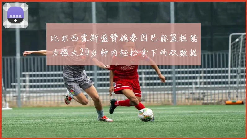 比尔西蒙斯盛赞施泰因巴赫篮板能力强大20分钟内轻松拿下两双数据