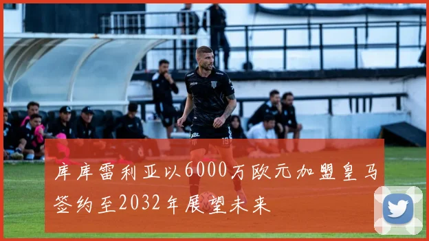 库库雷利亚以6000万欧元加盟皇马签约至2032年展望未来