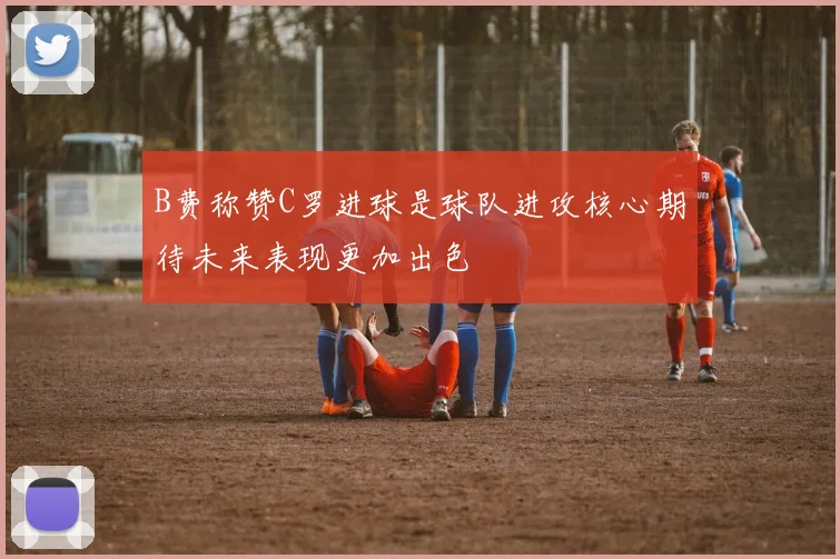 B费称赞C罗进球是球队进攻核心期待未来表现更加出色