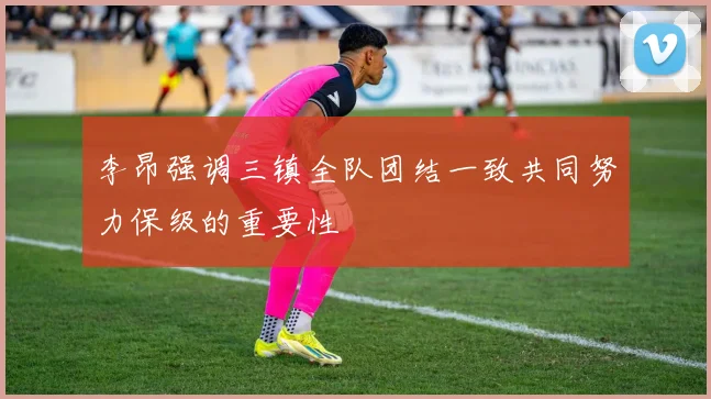 李昂强调三镇全队团结一致共同努力保级的重要性