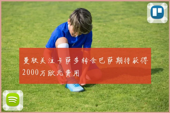曼联关注卡萨多转会巴萨期待获得2000万欧元费用