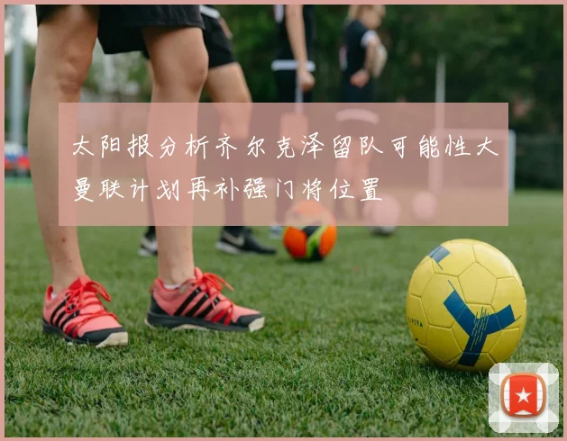 太阳报分析齐尔克泽留队可能性大曼联计划再补强门将位置
