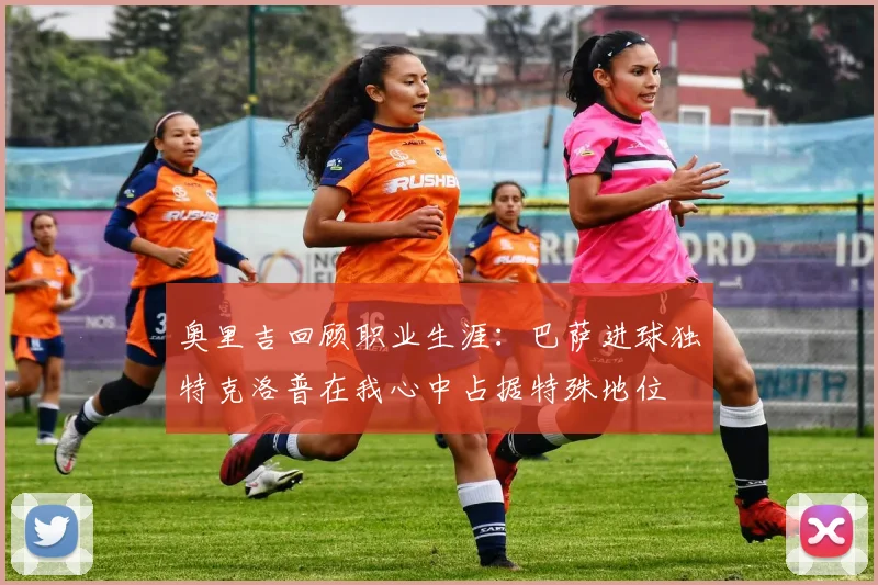 奥里吉回顾职业生涯：巴萨进球独特克洛普在我心中占据特殊地位