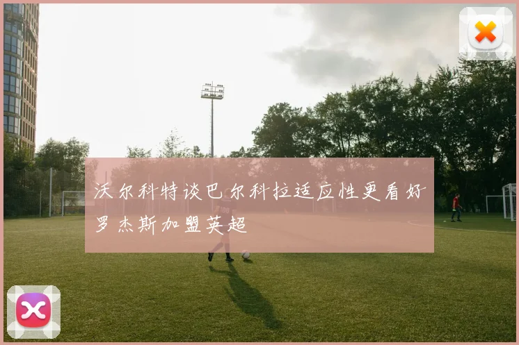 沃尔科特谈巴尔科拉适应性更看好罗杰斯加盟英超