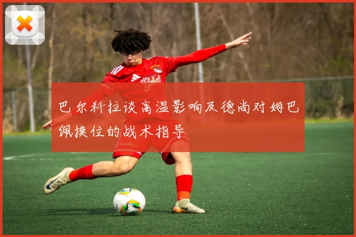巴尔科拉谈高温影响及德尚对姆巴佩换位的战术指导