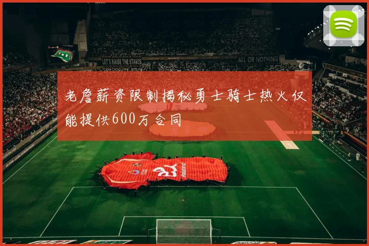 老詹薪资限制揭秘勇士骑士热火仅能提供600万合同