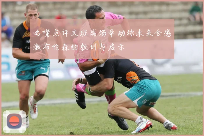 名嘴点评文班离场举动称未来会感激布伦森的教训与启示