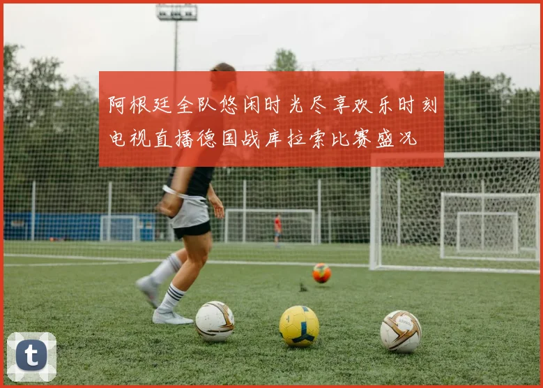 阿根廷全队悠闲时光尽享欢乐时刻电视直播德国战库拉索比赛盛况