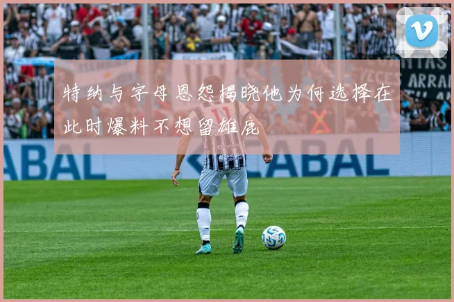 特纳与字母恩怨揭晓他为何选择在此时爆料不想留雄鹿