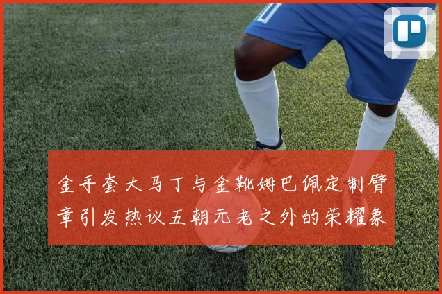 金手套大马丁与金靴姆巴佩定制臂章引发热议五朝元老之外的荣耀象征