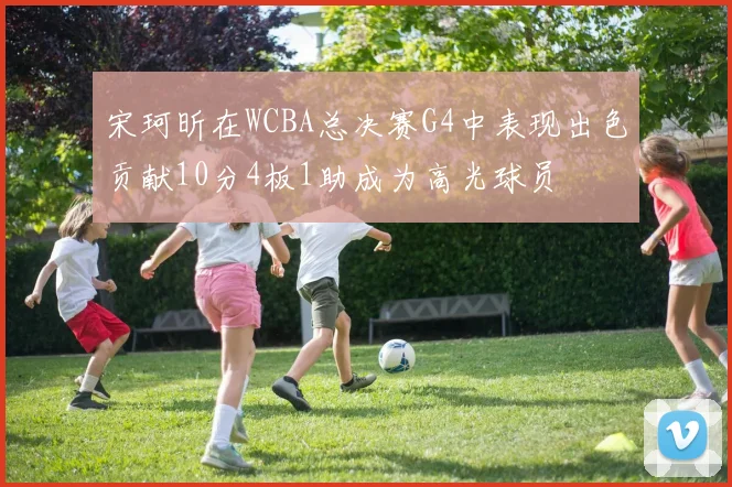宋珂昕在WCBA总决赛G4中表现出色贡献10分4板1助成为高光球员