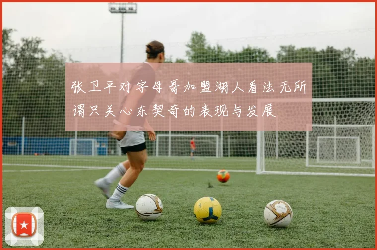 张卫平对字母哥加盟湖人看法无所谓只关心东契奇的表现与发展