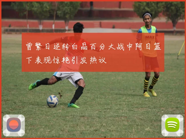 曾繁日逆转白晶百分大战中阿日篮下表现惊艳引发热议