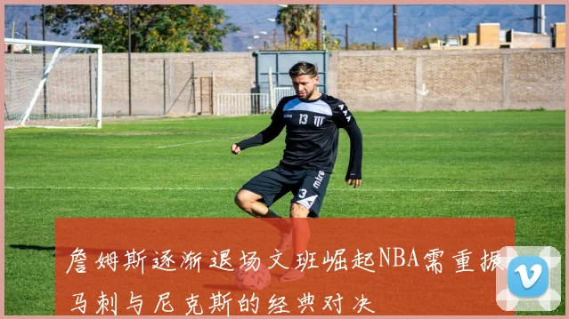 詹姆斯逐渐退场文班崛起NBA需重振马刺与尼克斯的经典对决