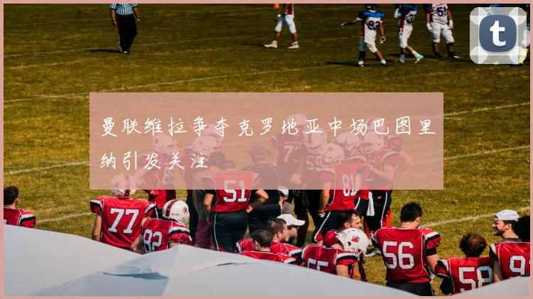 曼联维拉争夺克罗地亚中场巴图里纳引发关注