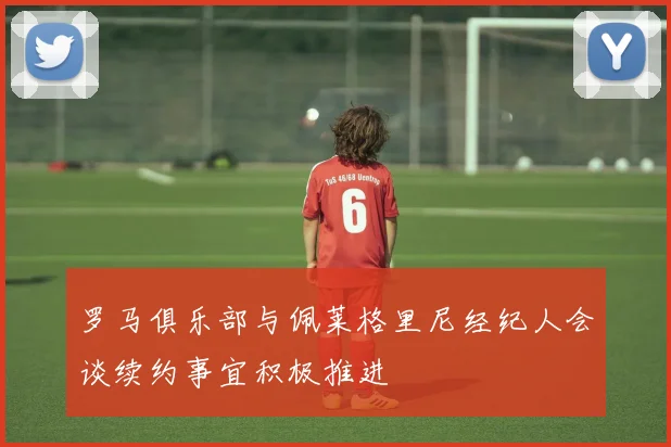罗马俱乐部与佩莱格里尼经纪人会谈续约事宜积极推进